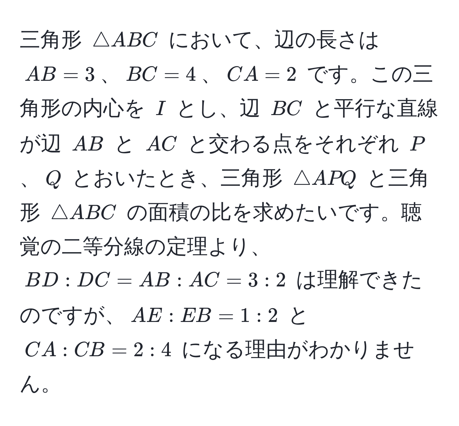 三角形 ( △ ABC ) において、辺の長さは ( AB = 3 )、( BC = 4 )、( CA = 2 ) です。この三角形の内心を ( I ) とし、辺 ( BC ) と平行な直線が辺 ( AB ) と ( AC ) と交わる点をそれぞれ ( P )、( Q ) とおいたとき、三角形 ( △ APQ ) と三角形 ( △ ABC ) の面積の比を求めたいです。聴覚の二等分線の定理より、( BD:DC = AB:AC = 3:2 ) は理解できたのですが、( AE:EB = 1:2 ) と ( CA:CB = 2:4 ) になる理由がわかりません。