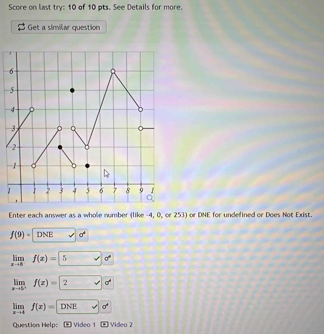 Score on last try: 10 of 10 pts. See Details for more. 
Get a similar question 
Enter each answer as a whole number (like -4, 0, or 253) or DNE for undefined or Does Not Exist.
f(9)= DNE sigma^6
limlimits _xto 8^-f(x)= 5 vee sigma^4
limlimits _xto 5^+f(x)= 2 sigma^4
limlimits _xto 4f(x)=DNE sqrt() sigma^6
Question Help: ® Video 1 Video 2