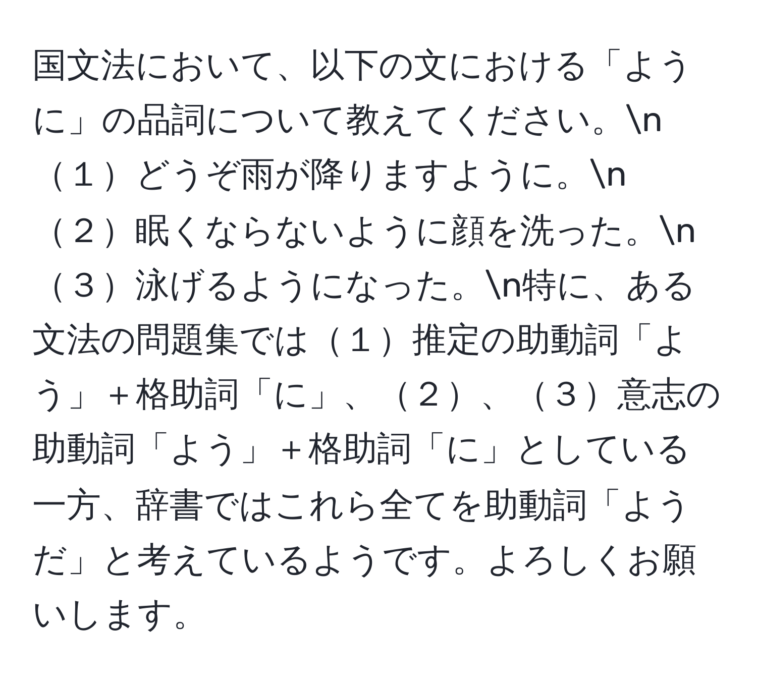 国文法において、以下の文における「ように」の品詞について教えてください。n１どうぞ雨が降りますように。n２眠くならないように顔を洗った。n３泳げるようになった。n特に、ある文法の問題集では１推定の助動詞「よう」＋格助詞「に」、２、３意志の助動詞「よう」＋格助詞「に」としている一方、辞書ではこれら全てを助動詞「ようだ」と考えているようです。よろしくお願いします。