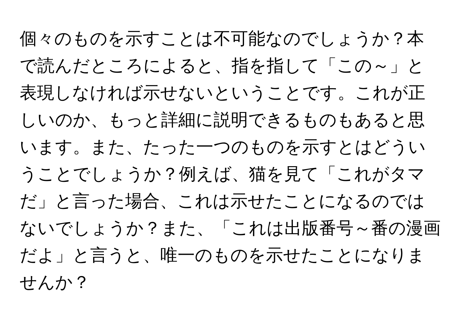 個々のものを示すことは不可能なのでしょうか？本で読んだところによると、指を指して「この～」と表現しなければ示せないということです。これが正しいのか、もっと詳細に説明できるものもあると思います。また、たった一つのものを示すとはどういうことでしょうか？例えば、猫を見て「これがタマだ」と言った場合、これは示せたことになるのではないでしょうか？また、「これは出版番号～番の漫画だよ」と言うと、唯一のものを示せたことになりませんか？