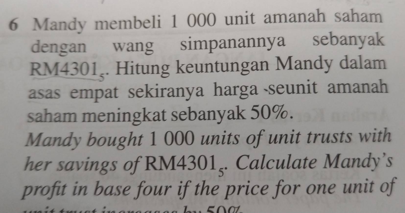 Mandy membeli 1 000 unit amanah saham 
dengan wang simpanannya sebanyak
RM4301ş. Hitung keuntungan Mandy dalam 
asas empat sekiranya harga seunit amanah 
saham meningkat sebanyak 50%. 
Mandy bought 1 000 units of unit trusts with 
her savings of RM4 301_5. Calculate Mandy’s 
profit in base four if the price for one unit of 
a