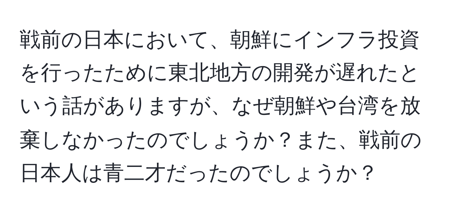 戦前の日本において、朝鮮にインフラ投資を行ったために東北地方の開発が遅れたという話がありますが、なぜ朝鮮や台湾を放棄しなかったのでしょうか？また、戦前の日本人は青二才だったのでしょうか？