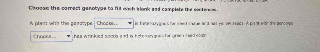 Choose the correct genotype to fill each blank and complete the sentences. 
A plant with the genotype Choose... is heterozygous for seed shape and has yellow seeds. A plant with the genotype 
Choose... has wrinkled seeds and is heterozygous for green seed color.