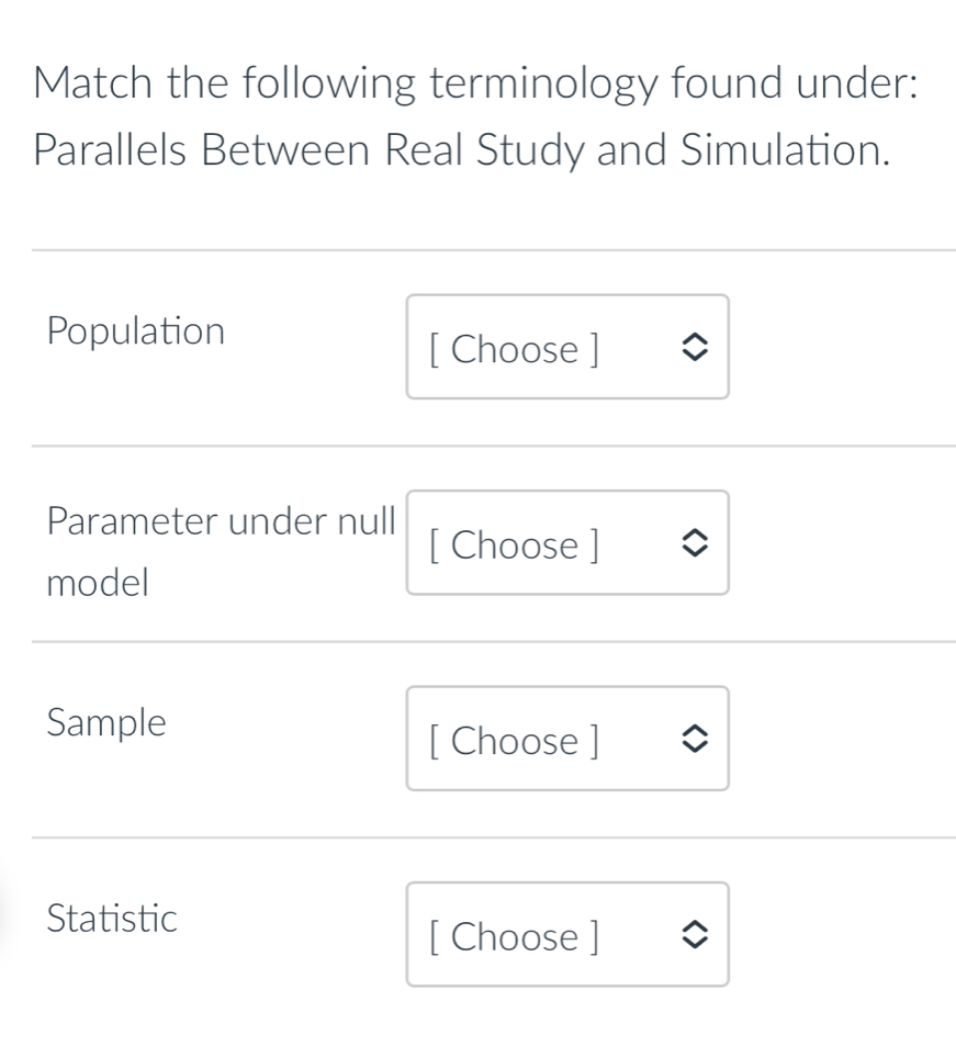 Match the following terminology found under: 
Parallels Between Real Study and Simulation. 
Population 
[ Choose ] 
Parameter under null 
[ Choose ] 
model 
Sample 
[ Choose ] 
Statistic 
[ Choose ]