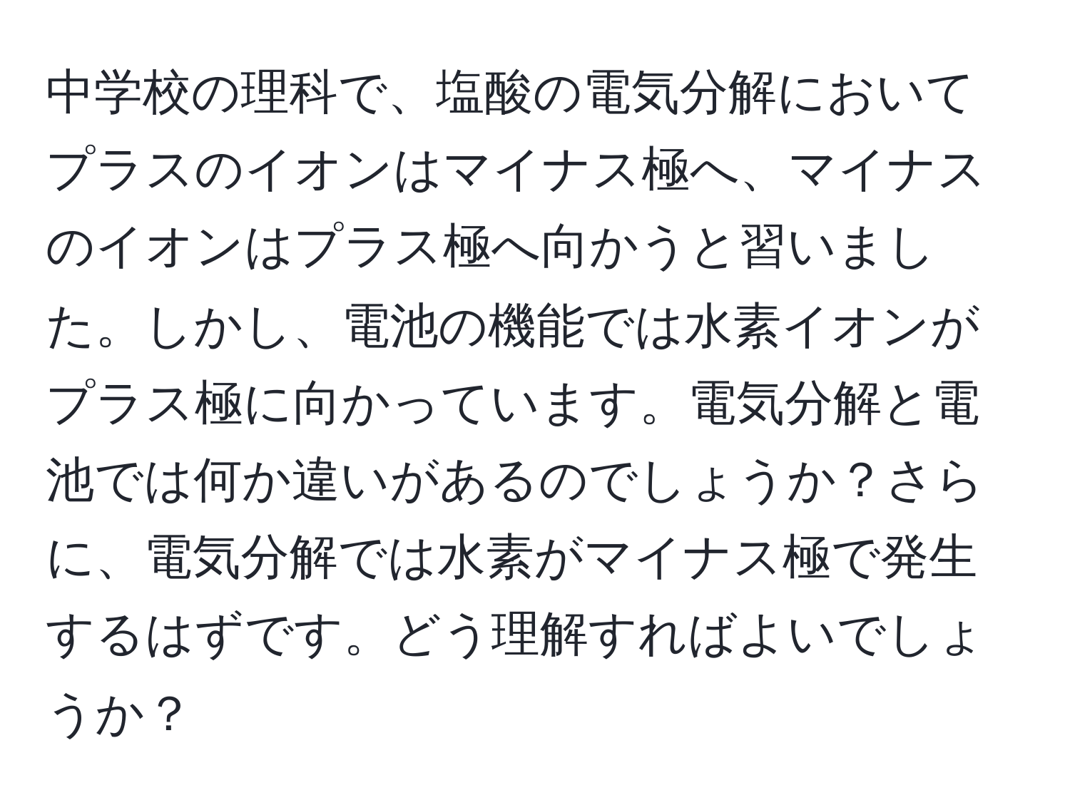 中学校の理科で、塩酸の電気分解においてプラスのイオンはマイナス極へ、マイナスのイオンはプラス極へ向かうと習いました。しかし、電池の機能では水素イオンがプラス極に向かっています。電気分解と電池では何か違いがあるのでしょうか？さらに、電気分解では水素がマイナス極で発生するはずです。どう理解すればよいでしょうか？