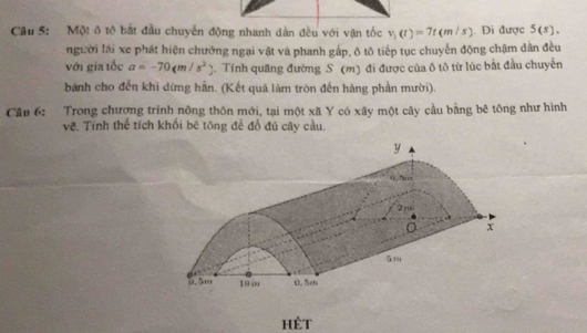 Một ô tô bắt đầu chuyển động nhanh dàn đều với vận tốc v_1(t)=7t(m/s). Di được 5(s). 
người lái xe phát hiện chướng ngại vật và phanh gấp, ô tô tiếp tục chuyển động chậm dân đều 
với gia tốc a=-70(m/s^2 2. Tính quãng đường S (m) đi được của ô tô từ lúc bắt đầu chuyển 
bánh cho đến khi dừng hẵn. (Kết quả làm tròn đến hàng phần mười). 
Câu 6: Trong chương trinh nông thôn mới, tại một xã Y có xây một cây cầu bằng bê tông như hình 
về, Tính thể tích khổi bê tông để đổ đủ cây cầu. 
hét