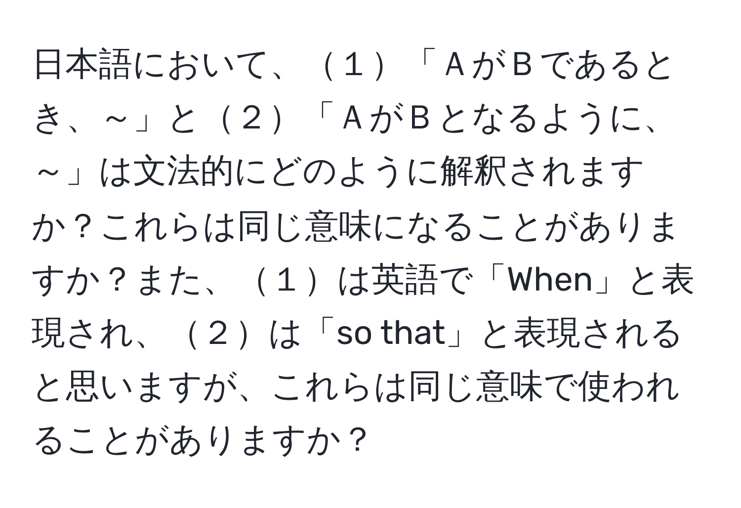 日本語において、１「ＡがＢであるとき、～」と２「ＡがＢとなるように、～」は文法的にどのように解釈されますか？これらは同じ意味になることがありますか？また、１は英語で「When」と表現され、２は「so that」と表現されると思いますが、これらは同じ意味で使われることがありますか？