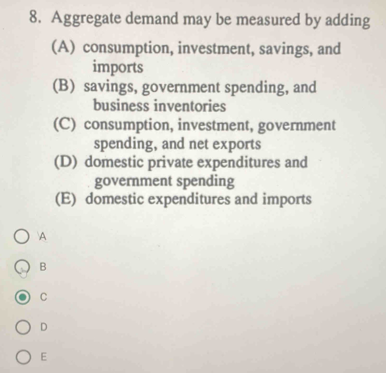 Aggregate demand may be measured by adding
(A) consumption, investment, savings, and
imports
(B) savings, government spending, and
business inventories
(C) consumption, investment, government
spending, and net exports
(D) domestic private expenditures and
government spending
(E) domestic expenditures and imports
A
B
C
D
E