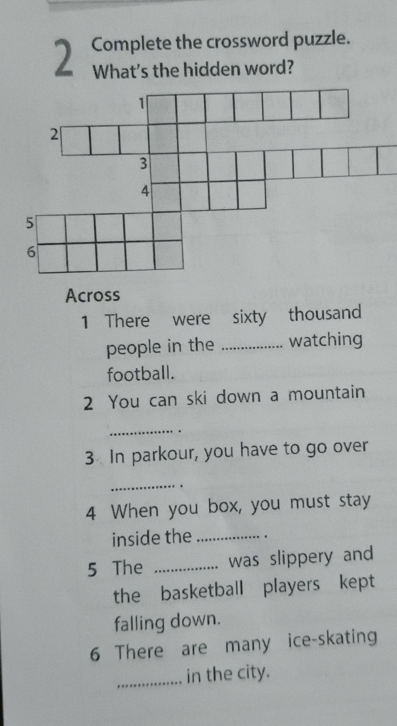 Complete the crossword puzzle. 
What's the hidden word? 
Across 
1 There were sixty thousand 
people in the _watching 
football. 
2 You can ski down a mountain 
_ 
. 
3 In parkour, you have to go over 
_ 
4 When you box, you must stay 
inside the_ 
. 
5 The _was slippery and 
the basketball players kept 
falling down. 
6 There are many ice-skating 
_in the city.