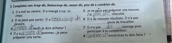 Completa con trop de, beaucoup de, assez de, peu de o combien de. 
1 Il a mal au ventre. Il a mangé trop de 5 Je ne peux pas préparer une mousse. 
chips. J'ai_ chocolat. 
2 Il ne peut pas sortir. Il a _ 6 Il a de mauvais résultats. Il n'a pas 
devoirs. _envie de travailler. 
3 œufs je dois acheter ? 7 Il n'a pas _courage pour 
4 Il y a pommes ; je peux participer à la compétition. 
préparer une tarte. 8 _ excercices tu dois faire ?