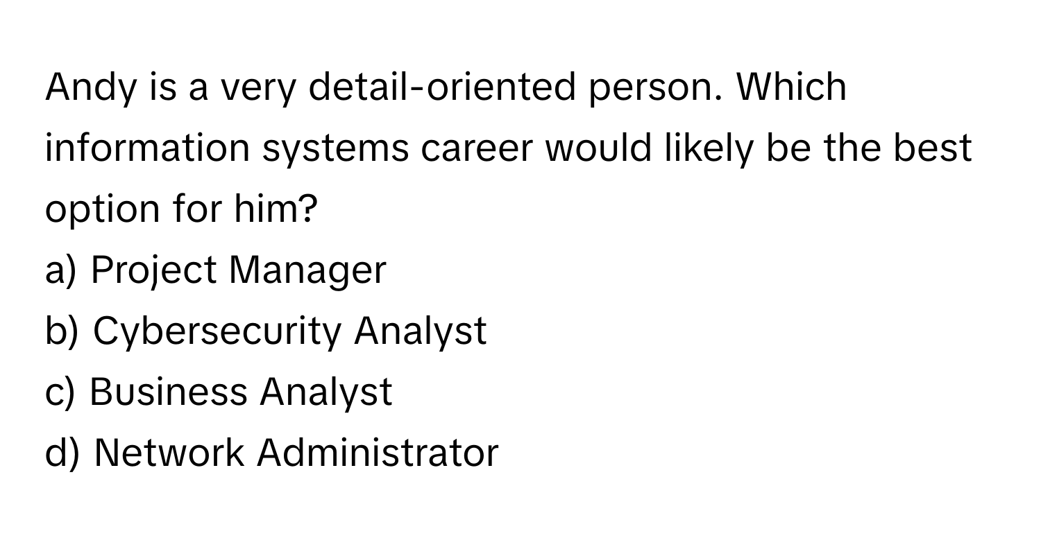 Andy is a very detail-oriented person. Which information systems career would likely be the best option for him? 

a) Project Manager 
b) Cybersecurity Analyst 
c) Business Analyst 
d) Network Administrator