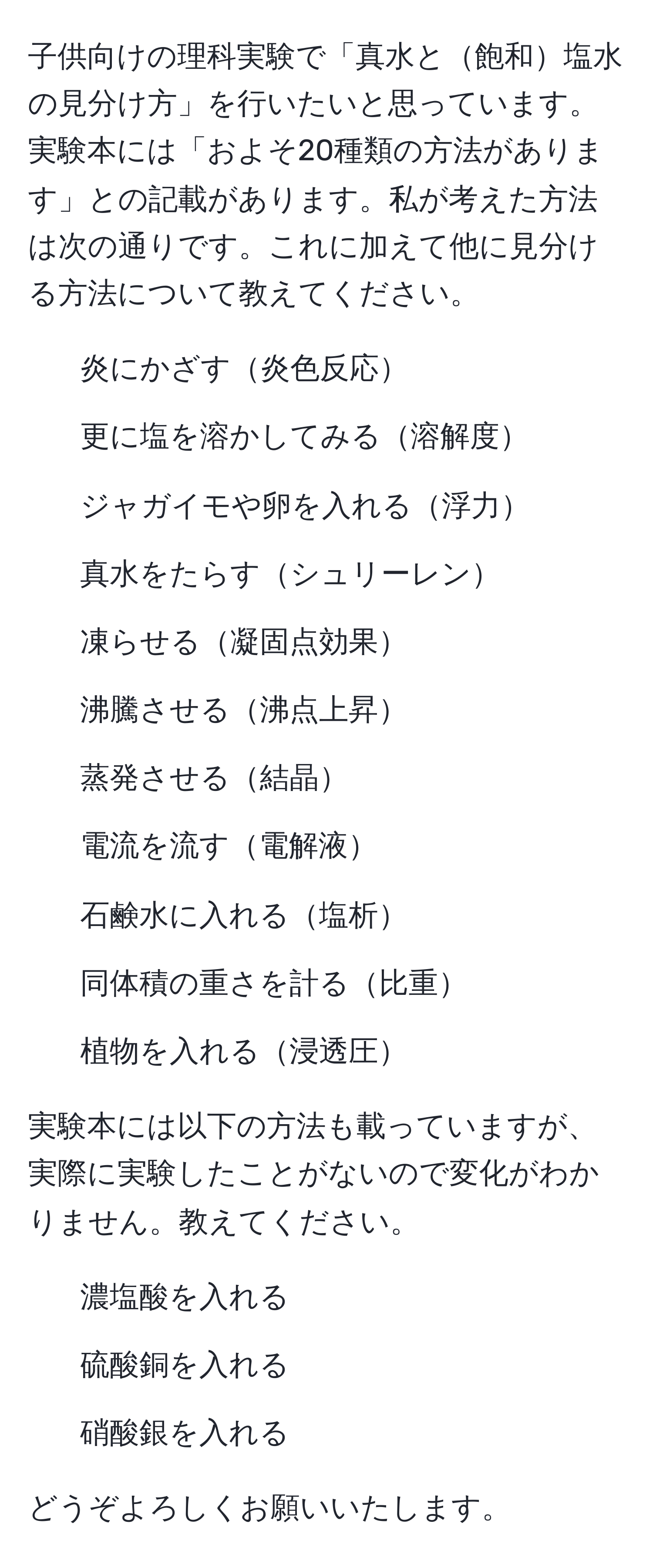 子供向けの理科実験で「真水と飽和塩水の見分け方」を行いたいと思っています。実験本には「およそ20種類の方法があります」との記載があります。私が考えた方法は次の通りです。これに加えて他に見分ける方法について教えてください。

1. 炎にかざす炎色反応
2. 更に塩を溶かしてみる溶解度
3. ジャガイモや卵を入れる浮力
4. 真水をたらすシュリーレン
5. 凍らせる凝固点効果
6. 沸騰させる沸点上昇
7. 蒸発させる結晶
8. 電流を流す電解液
9. 石鹸水に入れる塩析
10. 同体積の重さを計る比重
11. 植物を入れる浸透圧

実験本には以下の方法も載っていますが、実際に実験したことがないので変化がわかりません。教えてください。

12. 濃塩酸を入れる
13. 硫酸銅を入れる
14. 硝酸銀を入れる

どうぞよろしくお願いいたします。