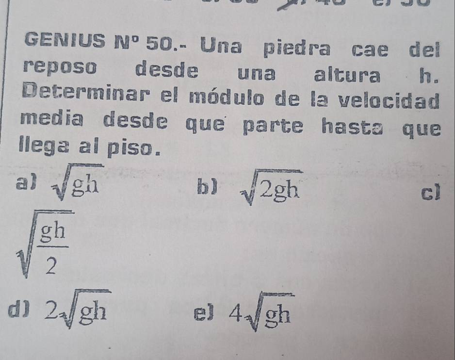 GENIUS N° 50.- Una piedra cae del
reposo desde una altura h.
Determinar el módulo de la velocidad
media desde que parte hasta que
llega al piso.
a) sqrt(gh)
b) sqrt(2gh)
c)
sqrt(frac gh)2
d) 2sqrt(gh) 4sqrt(gh)
e)