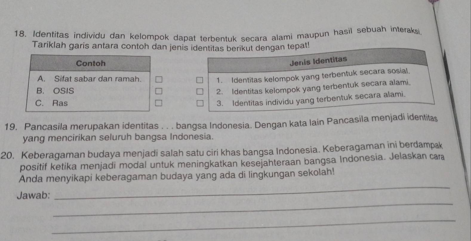 Identitas individu dan kelompok dapat terbentuk secara alami maupun hasil sebuah interaksi.
Tariklah garis antara contoh dan jenis 
Contoh
A. Sifat sabar dan ramah.
B. OSIS
C. Ras
19. Pancasila merupakan identitas . . . bangsa Indonesia. Dengan kata lain Pancasila menjadi identitas
yang mencirikan seluruh bangsa Indonesia.
20. Keberagaman budaya menjadi salah satu ciri khas bangsa Indonesia. Keberagaman ini berdampak
positif ketika menjadi modal untuk meningkatkan kesejahteraan bangsa Indonesia. Jelaskan cara
_
Anda menyikapi keberagaman budaya yang ada di lingkungan sekolah!
_
Jawab:
_