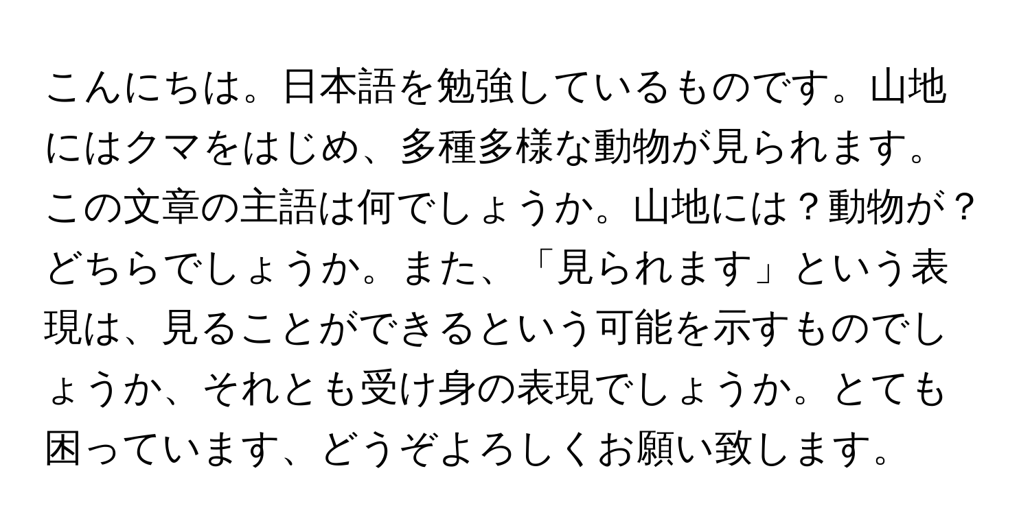 こんにちは。日本語を勉強しているものです。山地にはクマをはじめ、多種多様な動物が見られます。この文章の主語は何でしょうか。山地には？動物が？どちらでしょうか。また、「見られます」という表現は、見ることができるという可能を示すものでしょうか、それとも受け身の表現でしょうか。とても困っています、どうぞよろしくお願い致します。