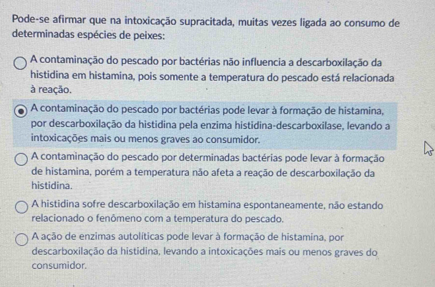 Pode-se afirmar que na intoxicação supracitada, muitas vezes ligada ao consumo de
determinadas espécies de peixes:
A contaminação do pescado por bactérias não influencia a descarboxilação da
histidina em histamina, pois somente a temperatura do pescado está relacionada
à reação.
A contaminação do pescado por bactérias pode levar à formação de histamina,
por descarboxilação da histidina pela enzima histidina-descarboxilase, levando a
intoxicações mais ou menos graves ao consumidor.
A contaminação do pescado por determinadas bactérias pode levar à formação
de histamina, porém a temperatura não afeta a reação de descarboxilação da
histidina.
A histidina sofre descarboxilação em histamina espontaneamente, não estando
relacionado o fenômeno com a temperatura do pescado.
A ação de enzimas autolíticas pode levar à formação de histamina, por
descarboxilação da histidina, levando a intoxicações mais ou menos graves do
consumidor.