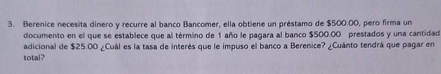 Berenice necesita dinero y recurre al banco Bancomer, ella obtiene un préstamo de $500.00, pero firma un 
documento en el que se establece que al término de 1 año le pagara al banco $500.00 prestados y una cantidad 
adicional de $25.00 ¿Cuál es la tasa de interés que le impuso el banco a Berenice? ¿Cuánto tendrá que pagar en 
total?