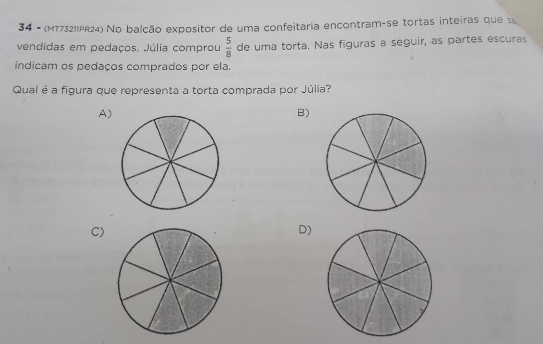 34 - (MT73211PR24) No balcão expositor de uma confeitaria encontram-se tortas inteiras que s
vendidas em pedaços. Júlia comprou  5/8  de uma torta. Nas figuras a seguir, as partes escuras
indicam os pedaços comprados por ela.
Qual é a figura que representa a torta comprada por Júlia?
A)
B)
C)
D)