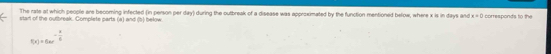 The rate at which people are becoming infected (in person per day) during the outbreak of a disease was approximated by the function mentioned below, where x is in days and x=0
start of the outbreak. Complete parts (a) and (5) below. corresponds to the
f(x)=6ae^(-frac x)6