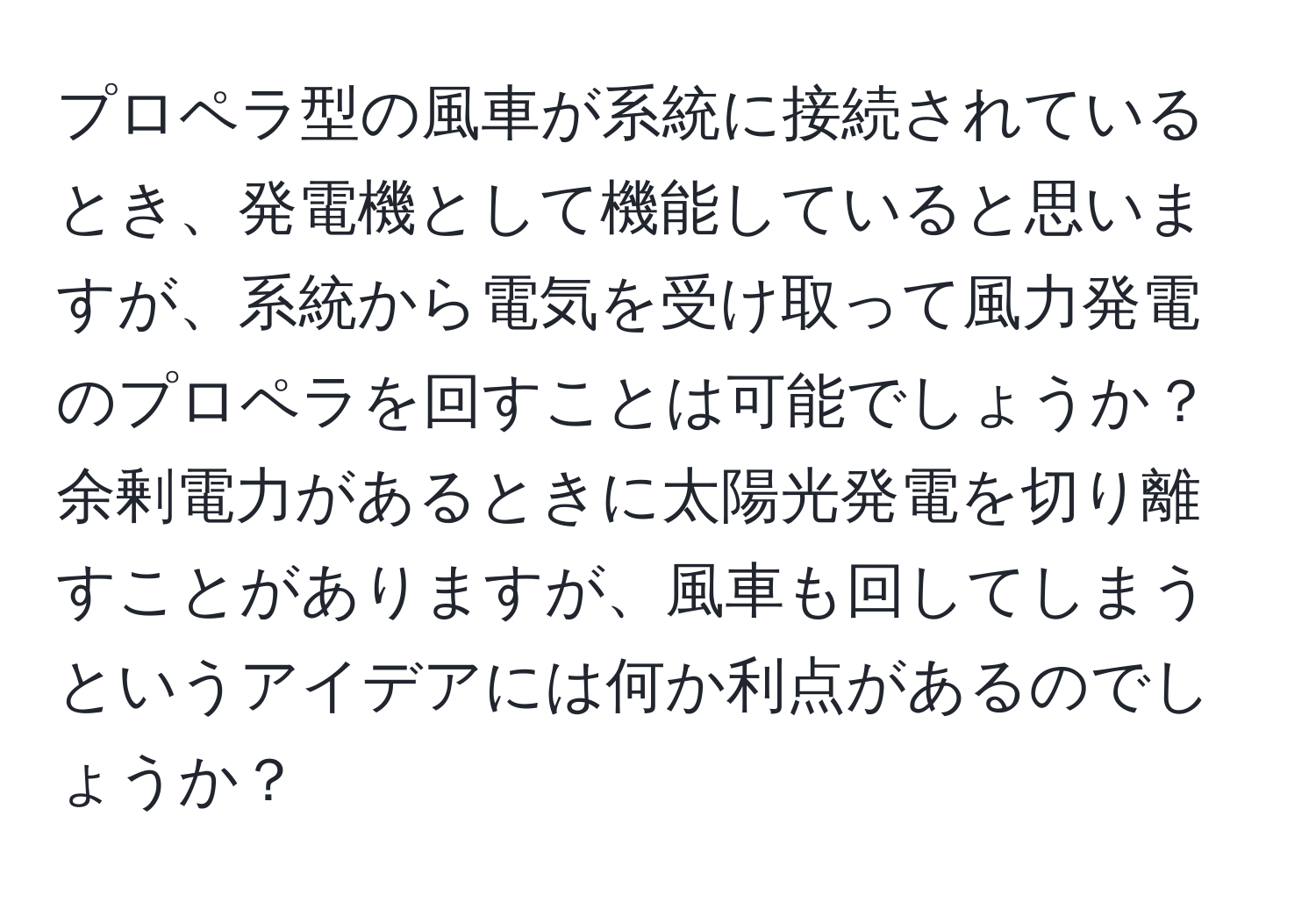 プロペラ型の風車が系統に接続されているとき、発電機として機能していると思いますが、系統から電気を受け取って風力発電のプロペラを回すことは可能でしょうか？ 余剰電力があるときに太陽光発電を切り離すことがありますが、風車も回してしまうというアイデアには何か利点があるのでしょうか？