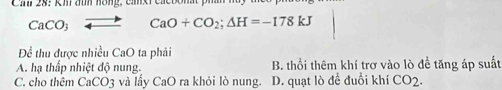 Car 28: Kh đìh hồng, canxi cacbonất phái
CaCO_3to CaO+CO_2; Delta H=-178kJ
Để thu được nhiều CaO ta phải
A. hạ thấp nhiệt độ nung. B. thổi thêm khí trơ vào lò để tăng áp suất
C. cho thêm C. aCO 3 và lấy CaO ra khỏi lò nung. D. quạt lò để đuổi khí CO2.