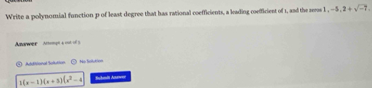 Write a polynomial function p of least degree that has rational coefficients, a leading coefficient of 1, and the zeros 1 , -5, 2+sqrt(-7). 
Answer Attempt 4 out of 5 
Additional Solution No Solution
1(x-1)(x+5)(x^2-4 Submlt Answer