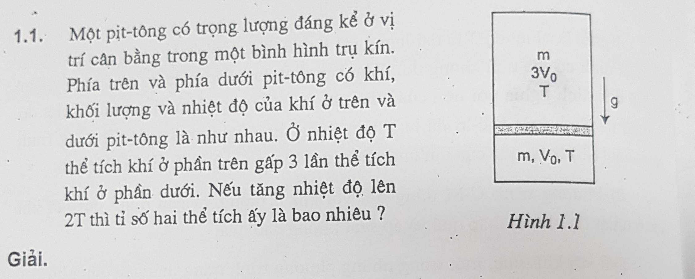 Một pịt-tông có trọng lượng đáng kể ở vị 
trí cân bằng trong một bình hình trụ kín.
m
Phía trên và phía dưới pit-tông có khí,
3V_0
khối lượng và nhiệt độ của khí ở trên và 
T 
g 
dưới pit-tông là như nhau. Ở nhiệt độ T 
thể tích khí ở phần trên gấp 3 lần thể tích m, V_0, , T 
khí ở phần dưới. Nếu tăng nhiệt độ lên 
2T thì tỉ số hai thể tích ấy là bao nhiêu ? 
Hình 1.1 
Giải.