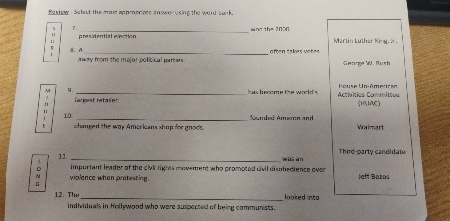 Review - Select the most appropriate answer using the word bank.
s 7. _won the 2000
H presidential election. Martin Luther King, Jr.
0
R 8. A
_often takes votes
T
away from the major political parties. George W. Bush
House Un-American
M 9. _has become the world’s Activities Committee
1 largest retailer.
D (HUAC)
D
L 10._
founded Amazon and
E changed the way Americans shop for goods. Walmart
Third-party candidate
11._
L
was an
0 important leader of the civil rights movement who promoted civil disobedience over
N violence when protesting.
Jeff Bezos
G
12. The_ looked into
individuals in Hollywood who were suspected of being communists.