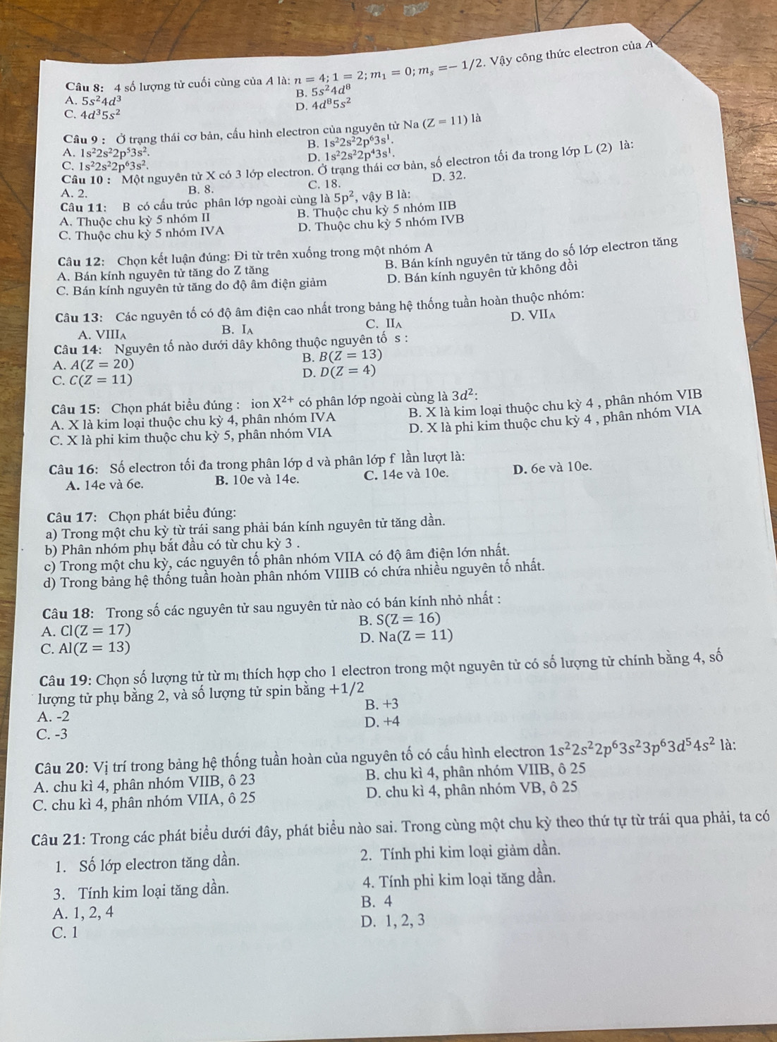 số lượng tử cuối cùng của A là: n=4;1=2;m_1=0;m_s=-1/2.  Vậy công thức electron của
B. 5s^24d^8
A. 5s^24d^3
C. 4d^35s^2
D. 4d^85s^2
Câu 9 : Ở trạng thái cơ bản, cầu hình electron của nguyên tử Na (Z=11)1a
B. 1s^22s^22p^63s^1.
A. 1s^22s^22p^53s^2. D. 1s^22s^22p^43s^1.
Câu 10 : Một nguyên tử X có 3 lớp electron. Ở trang thái cơ bản, số electron tối đa trong lớp L (2) là:
C. 1s^22s^22p^63s^2
D. 32.
A. 2. B. 8. C. 18.
Câu 11: B có cấu trúc phân lớp ngoài cùng là 5p^2 , vậy B là:
A. Thuộc chu kỳ 5 nhóm II B. Thuộc chu kỳ 5 nhóm IIB
C. Thuộc chu kỳ 5 nhóm IVA D. Thuộc chu kỳ 5 nhóm IVB
Câu 12: Chọn kết luận đúng: Đi từ trên xuống trong một nhóm A
C. Bán kính nguyên tử tăng do độ âm điện giảm B. Bán kính nguyên tử tăng do số lớp electron tăng
D. Bán kính nguyên tử không đồi
A. Bán kính nguyên tử tăng do Z tăng
Câu 13: Các nguyên tố có độ âm điện cao nhất trong bảng hệ thống tuần hoàn thuộc nhóm:
D. VII_A
A. VIII_A B. Ia C. II_A
Câu 14: Nguyên tố nào dưới dây không thuộc nguyên tố s :
A. A(Z=20)
B. B(Z=13)
C. C(Z=11)
D. D(Z=4)
Câu 15: Chọn phát biểu đúng : ion X^(2+) có phân lớp ngoài cùng là 3d^2:
B. X là kim loại thuộc chu kỳ 4 , phân nhóm VIB
D. X là phi kim thuộc chu kỳ 4 , phân nhóm VIA
A. X là kim loại thuộc chu kỳ 4, phân nhóm IVA
C. X là phi kim thuộc chu kỳ 5, phân nhóm VIA
Câu 16: Số electron tối đa trong phân lớp d và phân lớp f lần lượt là:
A. 14e và 6e. B. 10e và 14e. C. 14e và 10e. D. 6e và 10e.
Câu 17: Chọn phát biểu đúng:
a) Trong một chu kỳ từ trái sang phải bán kính nguyên tử tăng dần.
b) Phân nhóm phụ bắt đầu có từ chu kỳ 3 .
c) Trong một chu kỳ, các nguyên tố phân nhóm VIIA có độ âm điện lớn nhất.
d) Trong bảng hệ thống tuần hoàn phân nhóm VIIIB có chứa nhiều nguyên tố nhất.
Câu 18: Trong số các nguyên tử sau nguyên tử nào có bán kính nhỏ nhất :
B. S(Z=16)
A. Cl(Z=17)
D. Na(Z=11)
C. Al(Z=13)
Câu 19: Chọn số lượng tử từ mị thích hợp cho 1 electron trong một nguyên tử có số lượng tử chính bằng 4, số
lượng tử phụ bằng 2, và số lượng tử spin bằng +1/ 2
B. +3
A. -2 D. +4
C. -3
Câu 20: Vị trí trong bảng hệ thống tuần hoàn của nguyên tố có cấu hình electron 1s^22s^22p^63s^23p^63d^54s^2 là:
A. chu kì 4, phân nhóm VIIB, ô 23 B. chu kì 4, phân nhóm VIIB, ô 25
C. chu kì 4, phân nhóm VIIA, ô 25 D. chu kì 4, phân nhóm VB, ô 25
Câu 21: Trong các phát biểu dưới đây, phát biểu nào sai. Trong cùng một chu kỳ theo thứ tự từ trái qua phải, ta có
1. Số lớp electron tăng dần. 2. Tính phi kim loại giảm dần.
3. Tính kim loại tăng dần. 4. Tính phi kim loại tăng dần.
B. 4
A. 1, 2, 4
C. 1 D. 1, 2, 3