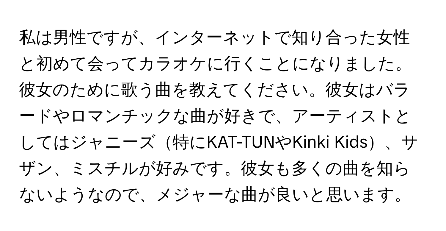 私は男性ですが、インターネットで知り合った女性と初めて会ってカラオケに行くことになりました。彼女のために歌う曲を教えてください。彼女はバラードやロマンチックな曲が好きで、アーティストとしてはジャニーズ特にKAT-TUNやKinki Kids、サザン、ミスチルが好みです。彼女も多くの曲を知らないようなので、メジャーな曲が良いと思います。