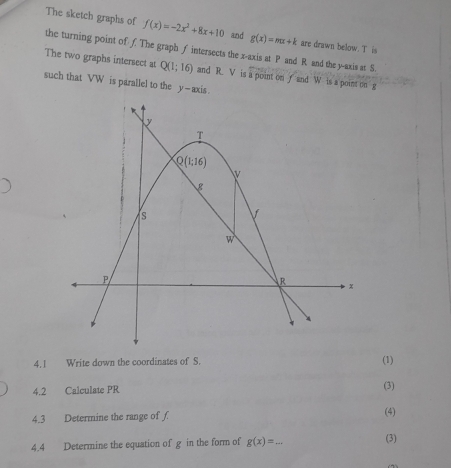 The sketch graphs of f(x)=-2x^2+8x+10 and g(x)=mx+k are drawn below. T is
the turning point of f. The graph f intersects the x-axis at P and R and the y-axis at S.
The two graphs intersect at Q(1;16) and R. V is a point on f and W is a point on g
such that VW is parallel to the y-axis.
4.1 Write down the coordinates of S. (1)
4.2 Calculate PR (3)
4.3 Determine the range of f (4)
4.4 Determine the equation of g in the form of g(x)=_  _ (3)