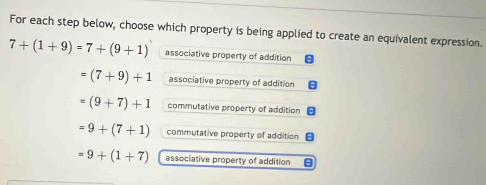 For each step below, choose which property is being applied to create an equivalent expression.
7+(1+9)=7+(9+1) associative property of addition
=(7+9)+1 associative property of addition
=(9+7)+1 commutative property of addition
=9+(7+1) commutative property of addition
=9+(1+7) associative property of addition