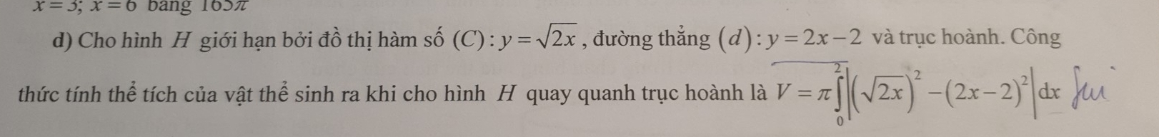 x=3; x=6 bang 165π
d) Cho hình H giới hạn bởi đồ thị hàm số (C) : :y=sqrt(2x) , đường thẳng (d): y=2x-2 và trục hoành. Công 
thức tính thể tích của vật thể sinh ra khi cho hình H quay quanh trục hoành là V=π ∈tlimits _0^(2|(sqrt(2x))^2)-(2x-2)^2|dx uì