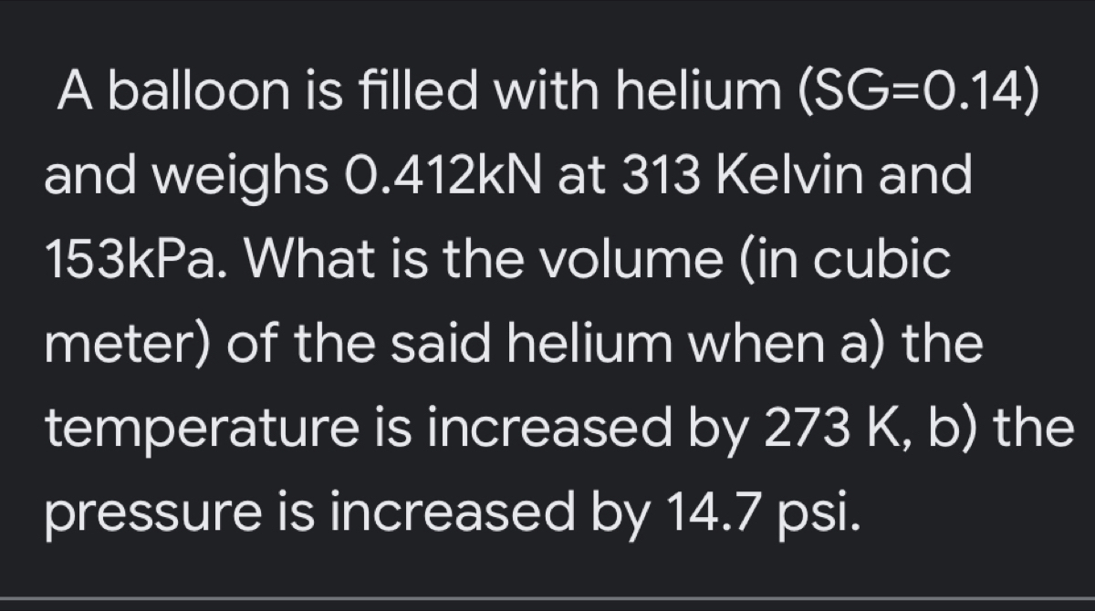 A balloon is filled with helium (SG=0.14)
and weighs 0.412kN at 313 Kelvin and
153kPa. What is the volume (in cubic
meter) of the said helium when a) the 
temperature is increased by 273 K, b) the 
pressure is increased by 14.7 psi.