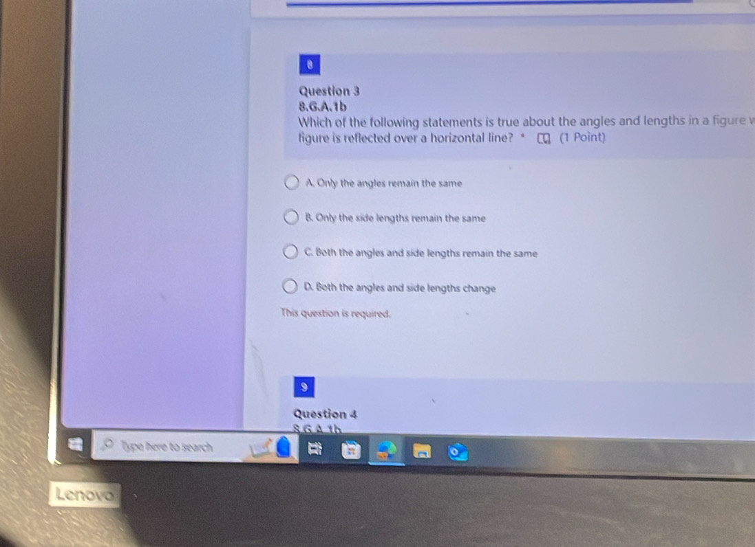 1b
Which of the following statements is true about the angles and lengths in a figure v
figure is reflected over a horizontal line? * ★ロ (1 Point)
A. Only the angles remain the same
B. Only the side lengths remain the same
C. Both the angles and side lengths remain the same
D. Both the angles and side lengths change
This question is required.
9
Question 4
8 GA 1h
Type here to search
Lenovo