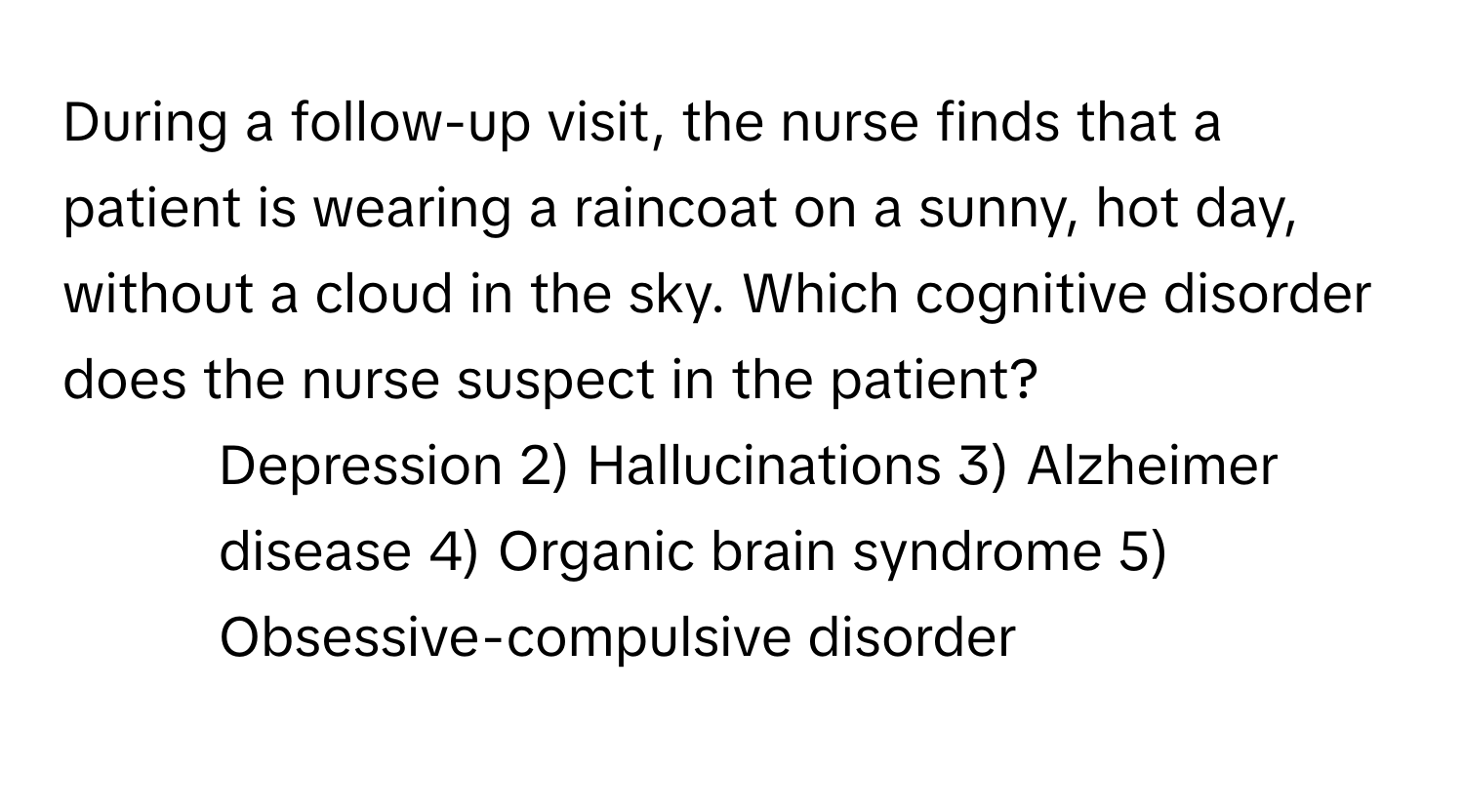 During a follow-up visit, the nurse finds that a patient is wearing a raincoat on a sunny, hot day, without a cloud in the sky. Which cognitive disorder does the nurse suspect in the patient?

1) Depression 2) Hallucinations 3) Alzheimer disease 4) Organic brain syndrome 5) Obsessive-compulsive disorder