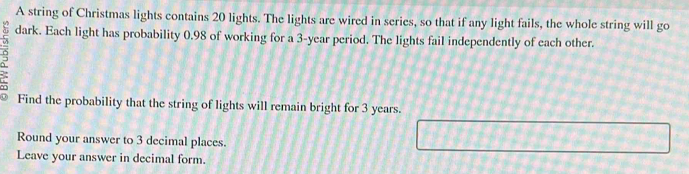 A string of Christmas lights contains 20 lights. The lights are wired in series, so that if any light fails, the whole string will go 
dark. Each light has probability 0.98 of working for a 3-year period. The lights fail independently of each other. 
Find the probability that the string of lights will remain bright for 3 years. 
Round your answer to 3 decimal places. 
Leave your answer in decimal form.