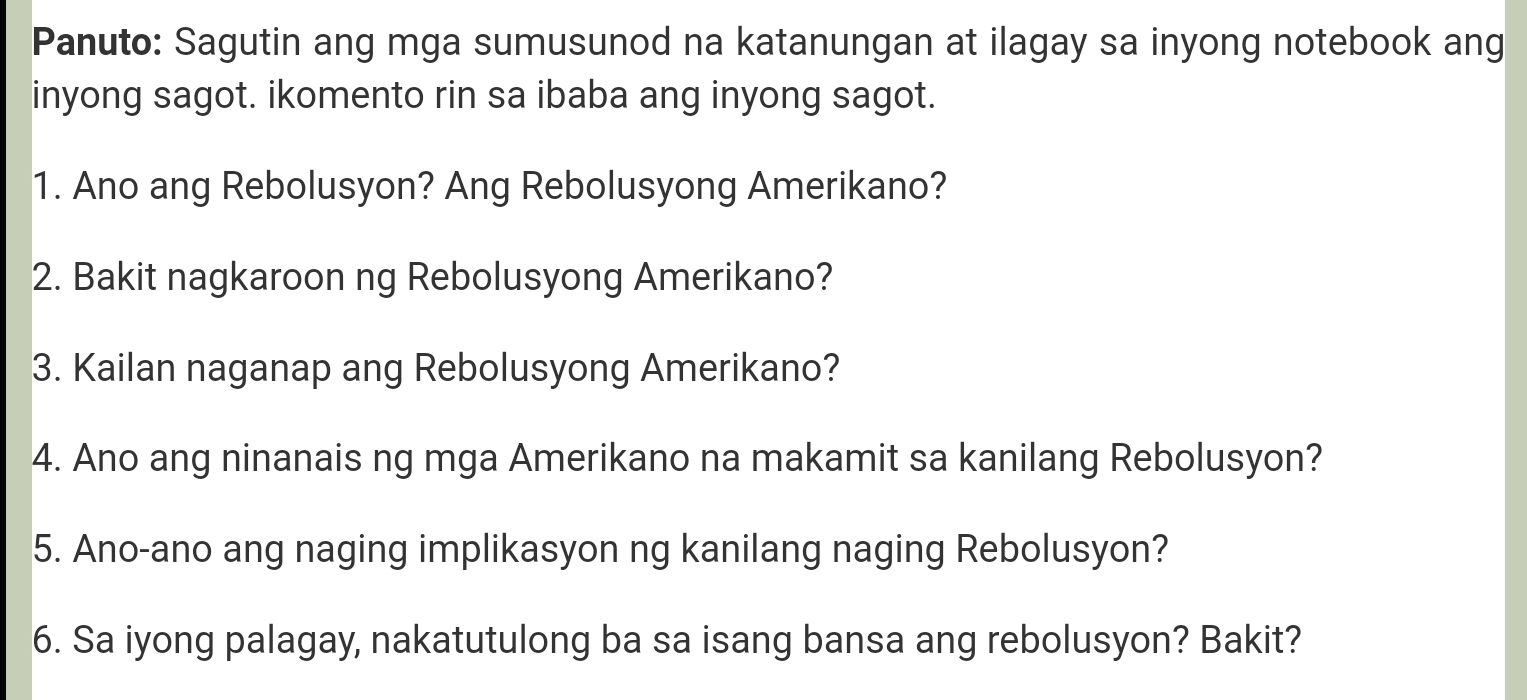 Panuto: Sagutin ang mga sumusunod na katanungan at ilagay sa inyong notebook ang 
inyong sagot. ikomento rin sa ibaba ang inyong sagot. 
1. Ano ang Rebolusyon? Ang Rebolusyong Amerikano? 
2. Bakit nagkaroon ng Rebolusyong Amerikano? 
3. Kailan naganap ang Rebolusyong Amerikano? 
4. Ano ang ninanais ng mga Amerikano na makamit sa kanilang Rebolusyon? 
5. Ano-ano ang naging implikasyon ng kanilang naging Rebolusyon? 
6. Sa iyong palagay, nakatutulong ba sa isang bansa ang rebolusyon? Bakit?