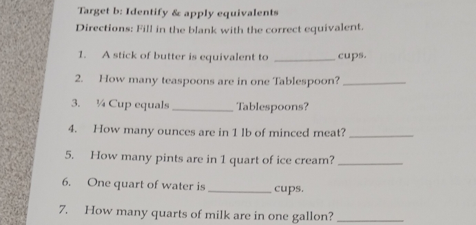 Target b: Identify & apply equivalents 
Directions: Fill in the blank with the correct equivalent. 
1. A stick of butter is equivalent to _cups. 
2. How many teaspoons are in one Tablespoon?_ 
3. ¼ Cup equals _Tablespoons? 
4. How many ounces are in 1 lb of minced meat?_ 
5. How many pints are in 1 quart of ice cream?_ 
6. One quart of water is_ cups. 
7. How many quarts of milk are in one gallon?_