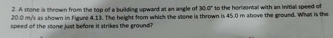 A stone is thrown from the top of a building upward at an angle of 30.0° to the horizontal with an initial speed of
20.0 m/s as shown in Figure 4.13. The height from which the stone is thrown is 45.0 m above the ground. What is the 
speed of the stone just before it strikes the ground?