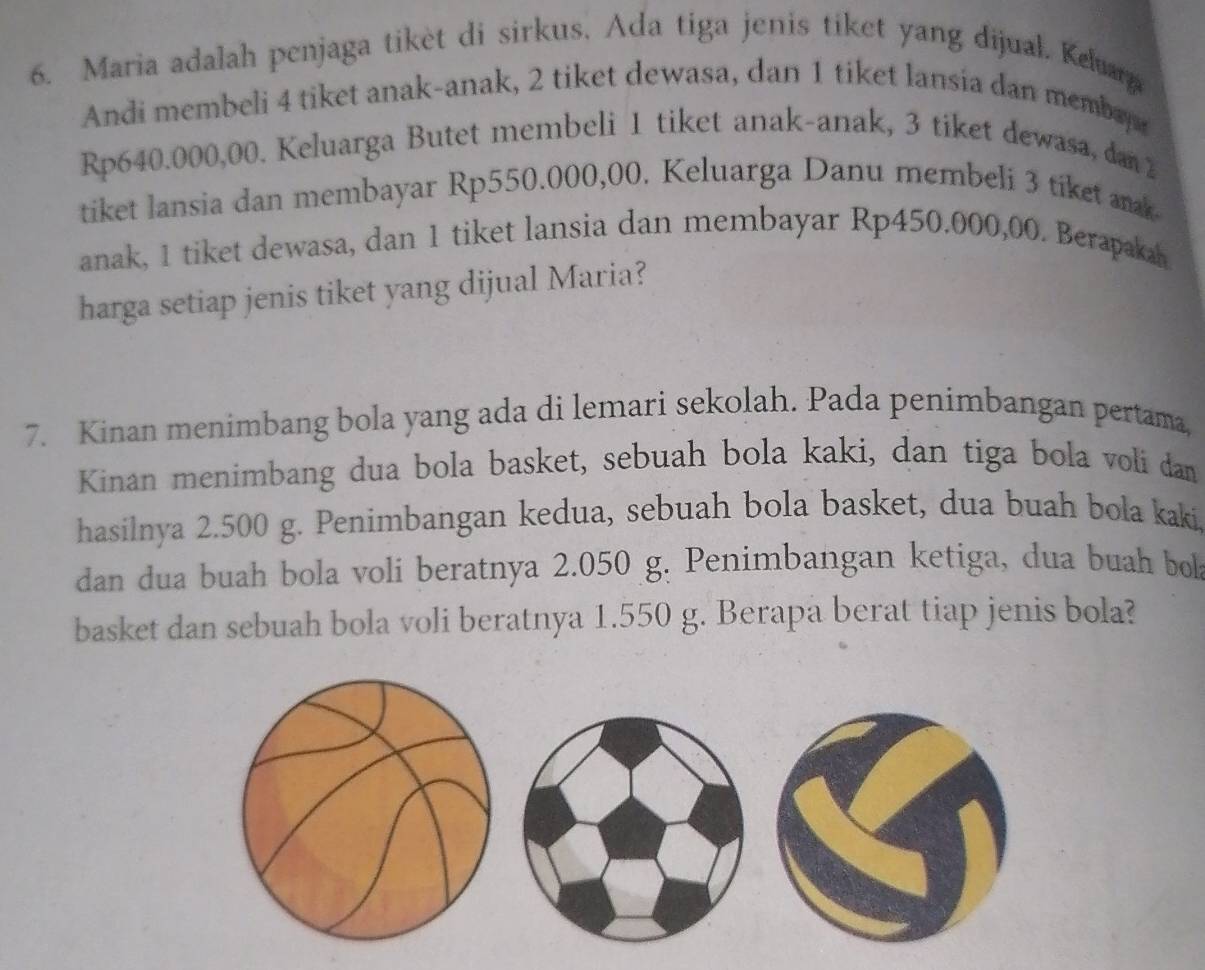 Maria adalah penjaga tikèt di sirkus, Ada tiga jenis tiket yang dijual. Keluara 
Andi membeli 4 tiket anak-anak, 2 tiket dewasa, dan 1 tiket lansia dan membay
Rp640.000,00. Keluarga Butet membeli 1 tiket anak-anak, 3 tiket dewasa, dan 2
tiket lansia dan membayar Rp550.000,00. Keluarga Danu membeli 3 tiket aak 
anak, 1 tiket dewasa, dan 1 tiket lansia dan membayar Rp450.000,00. Berapakah 
harga setiap jenis tiket yang dijual Maria? 
7. Kinan menimbang bola yang ada di lemari sekolah. Pada penimbangan pertama, 
Kinan menimbang dua bola basket, sebuah bola kaki, dan tiga bola voli dan 
hasilnya 2.500 g. Penimbangan kedua, sebuah bola basket, dua buah bola kaki 
dan dua buah bola voli beratnya 2.050 g. Penimbangan ketiga, dua buah bo 
basket dan sebuah bola voli beratnya 1.550 g. Berapa berat tiap jenis bola?