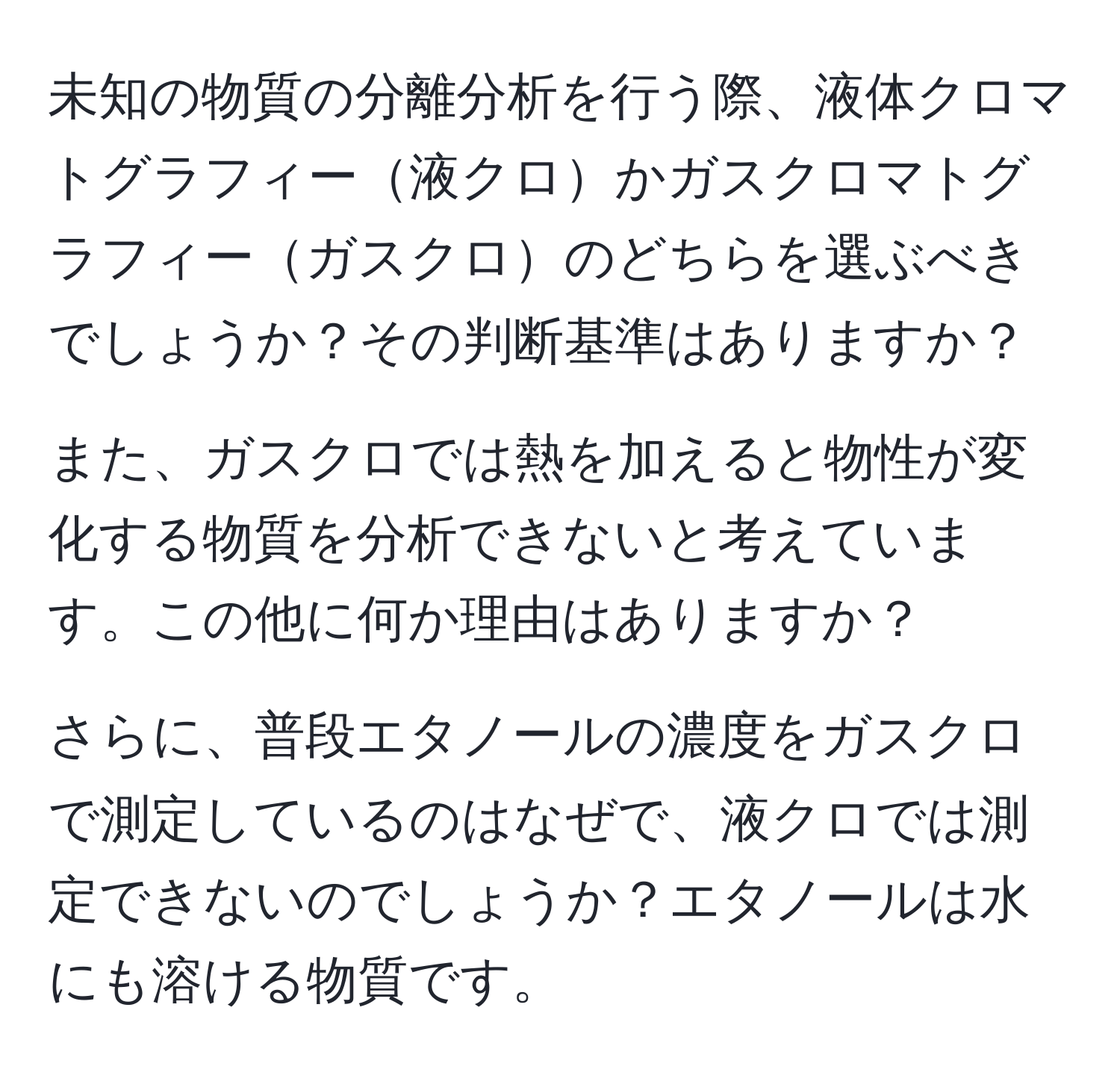 未知の物質の分離分析を行う際、液体クロマトグラフィー液クロかガスクロマトグラフィーガスクロのどちらを選ぶべきでしょうか？その判断基準はありますか？

また、ガスクロでは熱を加えると物性が変化する物質を分析できないと考えています。この他に何か理由はありますか？

さらに、普段エタノールの濃度をガスクロで測定しているのはなぜで、液クロでは測定できないのでしょうか？エタノールは水にも溶ける物質です。