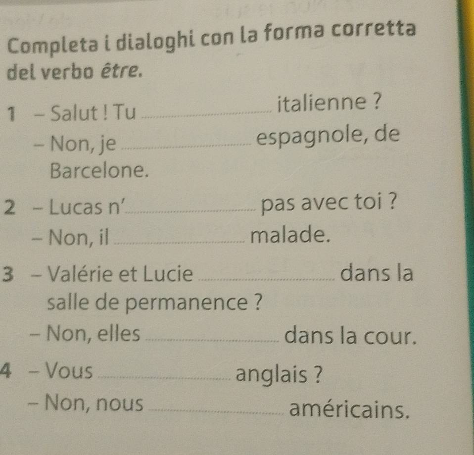 Completa i dialoghi con la forma corretta 
del verbo être. 
1 - Salut ! Tu _italienne ? 
- Non, je _espagnole, de 
Barcelone. 
2 - Lucas n'_ pas avec toi ? 
- Non, il _malade. 
3 - Valérie et Lucie _dans la 
salle de permanence ? 
- Non, elles _dans la cour. 
4 - Vous_ anglais ? 
- Non, nous _américains.