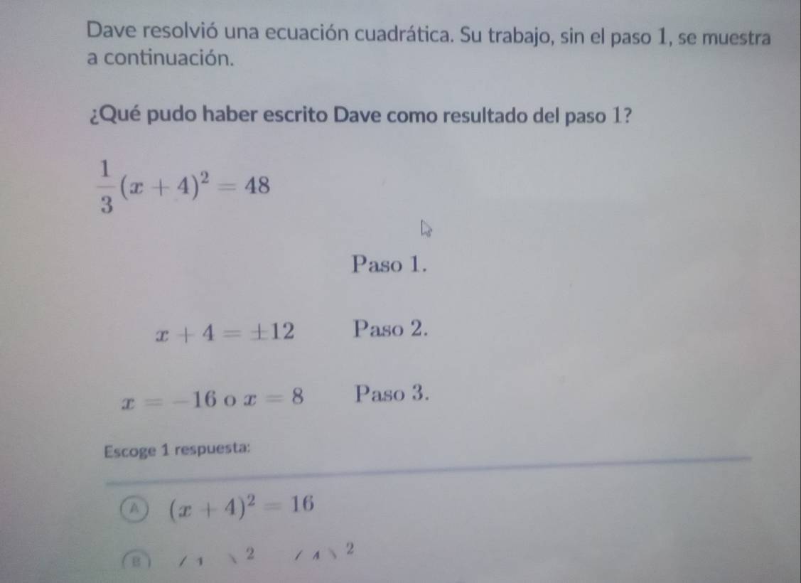 Dave resolvió una ecuación cuadrática. Su trabajo, sin el paso 1, se muestra
a continuación.
¿Qué pudo haber escrito Dave como resultado del paso 1?
 1/3 (x+4)^2=48
Paso 1.
x+4=± 12 Paso 2.
x=-16 O x=8 Paso 3.
Escoge 1 respuesta:
A (x+4)^2=16
1 2
2