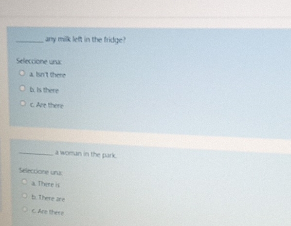 any milk left in the fridge?
Seleccione una:
a. Isn't there
b. Is there
c. Are there
_
a woman in the park.
Seleccione una:
a. There is
b. There are
c. Are there