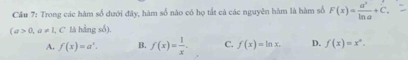 Trong các hàm số dưới đây, hàm số nào có họ tất cả các nguyên hàm là hàm số F(x)= a^x/ln a +C,
(a>0,a!= 1 , C là hằng số).
A. f(x)=a^x. B. f(x)= 1/x . C. f(x)=ln x. D. f(x)=x^a.