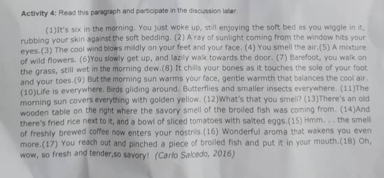 Activity 4: Read this paragraph and participate in the discussion later. 
(1)It's six in the morning. You just woke up, still enjoying the soft bed as you wiggle in it, 
rubbing your skin against the soft bedding. (2) A ray of sunlight coming from the window hits your 
eyes.(3) The cool wind blows mildly on your feet and your face. (4) You smell the air.(5) A mixture 
of wild flowers. (6)You slowly get up, and lazily walk towards the door. (7) Barefoot, you walk on 
the grass, still wet in the morning dew.(8) It chills your bones as it touches the sole of your foot 
and your toes.(9) But the morning sun warms your face, gentle warmth that balances the cool air. 
(10)Life is everywhere. Birds gliding around. Butterflies and smaller insects everywhere. (11)The 
morning sun covers everything with golden yellow. (12)What's that you smell? (13)There's an old 
wooden table on the right where the savory smell of the broiled fish was coming from. (14)And 
there’s fried rice next to it, and a bowl of sliced tomatoes with salted eggs.(15) Hmm. . . the smell 
of freshly brewed coffee now enters your nostrils.(16) Wonderful aroma that wakens you even 
more.(17) You reach out and pinched a piece of broiled fish and put it in your mouth.(18) Oh, 
wow, so fresh and tender,so savory! (Carlo Salcedo, 2016)