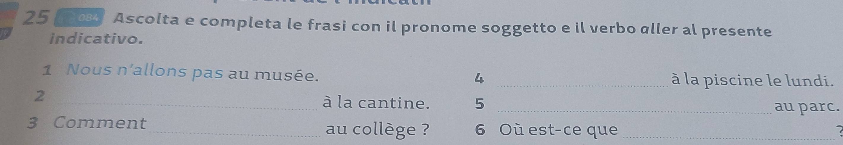 25 00% Ascolta e completa le frasi con il pronome soggetto e il verbo aller al presente 
indicativo. 
1 Nous n'allons pas au musée. 
4 _à la piscine le lundi. 
2 
_à la cantine. 5 _ 
au parc. 
3 Comment _au collège ? 6 Où est-ce que_