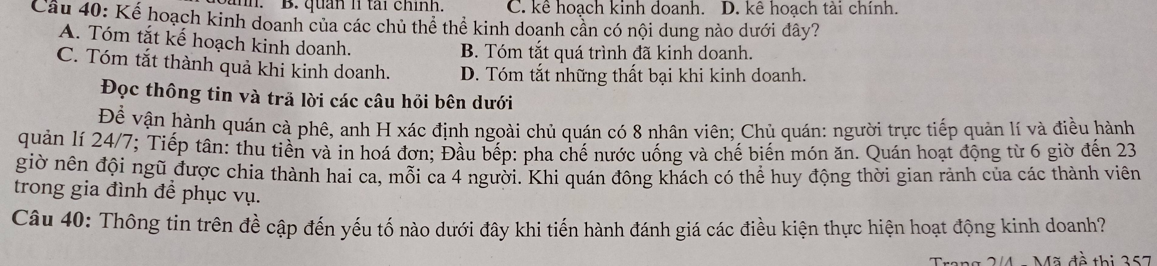 B. quản lí tài chính. C. kê hoạch kinh doanh. D. kê hoạch tài chính.
Câu 40: Kế hoạch kinh doanh của các chủ thể thể kinh doanh cần có nội dung nào dưới đây?
A. Tóm tắt kế hoạch kinh doanh.
B. Tóm tắt quá trình đã kinh doanh.
C. Tóm tắt thành quả khi kinh doanh.
D. Tóm tắt những thất bại khi kinh doanh.
Đọc thông tin và trả lời các câu hỏi bên dưới
Để vận hành quán cà phê, anh H xác định ngoài chủ quán có 8 nhân viên; Chủ quán: người trực tiếp quản lí và điều hành
quản lí 24/7; Tiếp tân: thu tiền và in hoá đơn; Đầu bếp: pha chế nước uống và chế biến món ăn. Quán hoạt động từ 6 giờ đến 23
giờ nên đội ngũ được chia thành hai ca, mỗi ca 4 người. Khi quán đông khách có thể huy động thời gian rảnh của các thành viên
trong gia đình để phục vụ.
Câu 40: Thông tin trên đề cập đến yếu tố nào dưới đây khi tiến hành đánh giá các điều kiện thực hiện hoạt động kinh doanh?
Trang 2/4 - Mã đề thị 357