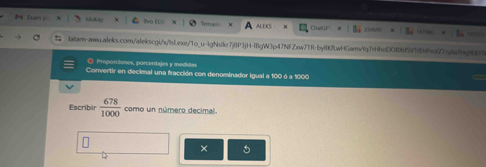 Exam p Idukay 8vo EGD Temario ALEKS ChatGP 234696 14736 
125379 
latam-awu.aleks.com/alekscgi/x/Isl.exe/1o_u-lgNslkr7j8P3jH-lBgW3p47NFZxw7TR-byIlKfLwHGamvYq7rHhoDOBXd5V1tEhPmXZ7cy8a7Hg9EB1T 
Proporciones, porcentajes y medidas 
Convertir en decimal una fracción con denominador igual a 100 ó a 1000
Escribir  678/1000  como un número decimal. 
×